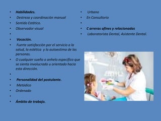 • Habilidades.
• Destreza y coordinación manual
• Sentido Estético.
• Observador visual
•
• Vocación.
• Fuerte satisfacción por el servicio a la
salud, la estética y la autoestima de las
personas.
• O cualquier sueño o anhelo específico que
se sienta involucrado u orientado hacia
esta dirección.
•
• Personalidad del postulante.
• Metódico
• Ordenado
•
• Ámbito de trabajo.
• Urbano
• En Consultorio
•
• C arreras afines y relacionadas
• Laboratorista Dental, Asistente Dental.
 