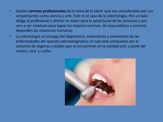 • Existen carreras profesionales de la rama de la salud que son consideradas por sus
simpatizantes como ciencia y arte. Este es el caso de la odontología. Por un lado
obliga al profesional a ofrecer lo mejor para la salud bucal de las personas y por
otro a ser creativos para lograr las mejores sonrisas, de cuya estética y armonía
dependen las relaciones humanas.
• La odontología se encarga del diagnóstico, tratamiento y prevención de las
enfermedades del aparato estomatognático, el cual esta compuesto por el
conjunto de órganos y tejidos que se encuentran en la cavidad oral, y parte del
cráneo, cara y cuello.
 