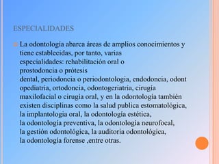 ESPECIALIDADES


La odontología abarca áreas de amplios conocimientos y
tiene establecidas, por tanto, varias
especialidades: rehabilitación oral o
prostodoncia o prótesis
dental, periodoncia o periodontologia, endodoncia, odont
opediatria, ortodoncia, odontogeriatria, cirugía
maxilofacial o cirugía oral, y en la odontología también
existen disciplinas como la salud publica estomatológica,
la implantologia oral, la odontología estética,
la odontología preventiva, la odontología neurofocal,
la gestión odontológica, la auditoria odontológica,
la odontología forense ,entre otras.

 