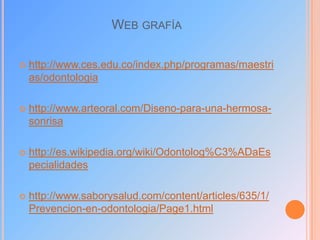 WEB GRAFÍA


http://www.ces.edu.co/index.php/programas/maestri
as/odontologia



http://www.arteoral.com/Diseno-para-una-hermosasonrisa



http://es.wikipedia.org/wiki/Odontolog%C3%ADaEs
pecialidades



http://www.saborysalud.com/content/articles/635/1/
Prevencion-en-odontologia/Page1.html

 