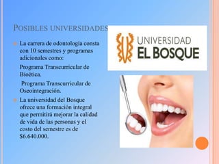 POSIBLES UNIVERSIDADES


-

-



La carrera de odontología consta
con 10 semestres y programas
adicionales como:
Programa Transcurricular de
Bioética.
Programa Transcurricular de
Oseointegración.
La universidad del Bosque
ofrece una formación integral
que permitirá mejorar la calidad
de vida de las personas y el
costo del semestre es de
$6.640.000.

 