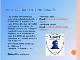 UNIVERSIDAD ANTONIO NARIÑO


La Facultad de Odontología
profundiza en la administración y
el desarrollo de empresas de
salud brindando a sus egresados 
una visión de líder dentro del
mercado laboral y una formación
investigativa que le permite dar
respuesta a los problemas de
salud oral dentro de su práctica
profesional el costo del semestre
es $ 4.220.850



Dirección Carrera 3 este No. 47
A - 15 bloque 5
Teléfono 338 4960 Ext. 102



Decano Dra. María José

Villalobos Castro
Email decano.odontologia@uan.
edu.co
Secretaria Yaneth
Email secretaria.odontologia@u
an.edu.co

 