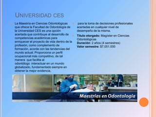 UNIVERSIDAD CES


La Maestría en Ciencias Odontológicas

que ofrece la Facultad de Odontología de
la Universidad CES es una opción
acertada que contribuye al desarrollo de 
competencias académicas para
enriquecer el proyecto de vida dentro de la
profesión, como complemento de
formación, acorde con las tendencias del
mundo actual. Proporciona un perfil
ocupacional más competitivo, de tal
manera que facilita al
odontólogo interactuar en un mundo
globalizado, fundamentado siempre en
obtener la mejor evidencia,

para la toma de decisiones profesionales
acertadas en cualquier nivel de
desempeño de la misma.
Título otorgado: Magíster en Ciencias
Odontológicas
Duración: 2 años (4 semestres)
Valor semestre: $7.051.000

 