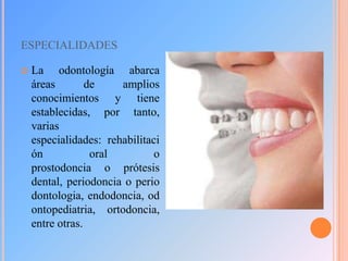 ESPECIALIDADES


La odontología abarca
áreas
de
amplios
conocimientos y tiene
establecidas, por tanto,
varias
especialidades: rehabilitaci
ón
oral
o
prostodoncia o prótesis
dental, periodoncia o perio
dontologia, endodoncia, od
ontopediatria, ortodoncia,
entre otras.

 