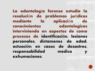 La odontología forense estudia la
resolución de problemas jurídicos
mediante la aplicación de
conocimientos odontologicos
interviniendo en aspectos de como
procesos de identificación, lesiones
personales, dictamenes de edad,
actuación en casos de desastres,
responsabilidad medica y
exhumaciones.
 