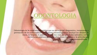 ODONTOLOGIA
Odontología es la especialidad médica que se encarga del diagnóstico, tratamiento y
prevención de las enfermedades del aparato estomatognático (Incluye los dientes, la
encía, la lengua, el paladar, la mucosa oral, las glándulas salivales y otras
estructuras anatómicas implicadas, como los labios y la articulación
temporomandibular).
 