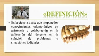 • Es la ciencia y arte que propone los
conocimientos odontológicos en
asistencia y colaboración en la
aplicación del derecho en la
solución de problemas o
situaciones judiciales.
 