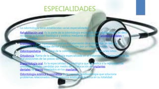 ESPECIALIDADES
 La odontología tiene establecidas varias especialidades:
 Rehabilitación oral. Es la parte de la odontología encargada de la restauración, es decir
recuperar la función fisiológica y estética mediante el empleo de prótesis dentales y
otras medidas.
 Endodoncia. Esta especialidad realiza el tratamiento de endodoncia, es decir la
actuación sobre la pulpa dental y su sustitución por un material inerte.
 Odontopediatría. Es la rama de la odontología encargada de tratar a los niños.
 Ortodoncia. Rama de la odontología especializada en el tratamiento y prevención de las
mal posiciones de las piezas dentales.
 Implantología oral. Es la especialidad odontológica que se dedica a la reposición de
unidades dentales perdidas por medio de la colocación de implantes
dentales de titanio insertados en los maxilares.
 Odontología estética o cosmética. Es la rama de la odontología que soluciona
problemas relacionados con la armonía estética de la boca en su totalidad.
 