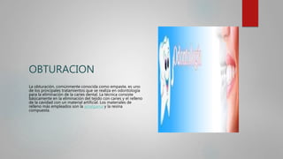 OBTURACION
La obturación, comúnmente conocida como empaste, es uno
de los principales tratamientos que se realiza en odontología
para la eliminación de la caries dental. La técnica consiste
básicamente en la eliminación del tejido con caries y el relleno
de la cavidad con un material artificial. Los materiales de
relleno más empleados son la amalgama y la resina
compuesta.
 