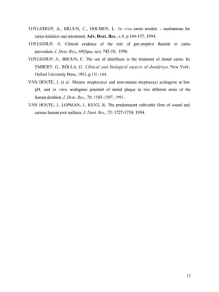 THYLSTRUP, A., BRUUN, C., HOLMEN, L. In vivo caries models - mechanisms for
   caries initiation and arrestment. Adv. Dent. Res., v.8, p.144-157, 1994.
THYLSTRUP, A. Clinical evidence of the role of pre-eruptive fluoride in caries
   prevention. J. Dent. Res., 69(Spec. no): 742-50, 1990.
THYLSTRUP, A., BRUUN, C. The use of dentifrices in the treatment of dental caries. In:
   EMBERY, G., RÖLLA, G. Clinical and biological aspects of dentifrices. New York:
   Oxford University Press, 1992. p.131-144.
VAN HOUTE, J. et al. Mutans streptococci and non-mutans streptococci acidogenic at low
   pH, and in vitro acidogenic potential of dental plaque in two different areas of the
   human dentition. J. Dent. Res., 70: 1503-1507, 1991.
VAN HOUTE, J., LOPMAN, J., KENT, R. The predominant cultivable flora of sound and
   carious human root surfaces. J. Dent. Res., 73: 1727-1734, 1994.




                                                                                    13
 