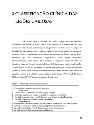 3 CLASSIFICAÇÃO CLÍNICA DAS
    LESÕES CARIOSAS



                De acordo com a patologia das lesões cariosas, podemos classificar
clinicamente estas últimas de acordo com o tecido envolvido e a atividade. O leitor deve
atentar para o fato de que a classificação a ser apresentada não inclui todos os estágios de
formação da lesão cariosa, pois os estágios iniciais só são visíveis através de microscopia
eletrônica. Assim, e considerando os mecanismos da patogênese da doença cárie, os dentes
irrompidos     que    são     clinicamente     diagnosticados   como   hígidos   apresentam,
microscopicamente, lesão cariosa. Neste contexto, o diagnóstico clínico não deve ser
baseado na busca por “cáries”, mas sim pela busca de lesões ativas e inativas e pela escolha
de quais devem ou não ser restauradas. A classificação apresentada tem utilidade principal
quando se analisa lesões cariosas ao estereomicroscópio, porém também pode auxiliar no
diagnóstico clínico e é adotada internacionalmente aceita (Özer, 1997; Nyvad, Fejerskov,
1994). As figuras 19A-19F ilustram um exemplo de cada escore


Tabela 2 – Classificação clínica de lesões cariosas

0 - Transluscência normal do esmalte após secagem
        Lesões ativas
1 - Esmalte opaco e sem brilho visto antes ou após secagem
2 - Destruição localizada do esmalte circundada por área opaca e sem brilho
3 - Cavidade no esmalte opaco e sem brilho com envolvimento superficial de dentina
4 - Cavidade expondo uma dentina amarela e amolecida
        Lesões Inativas
5- esmalte opaco com brilho, com ou sem descoloração amarronzada, visto após secagem
6- destruição localizada da superfície circundada por esmalte amarronzado
7- cavidade no esmalte envolvendo dentina, sendo ambos amarronzados
8- cavidade expondo dentina dura e amarronzada/escura



                                                                                          22
 