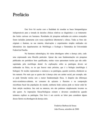 Prefácio


              Este livro foi escrito com a finalidade de ressaltar as bases histopatológicas
indispensáveis para a tomada de decisões clínicas relativas ao diagnóstico e ao tratamento
das lesões cariosas em humanos. Resultados de pesquisas r
                                                        ealizadas em centros avançados
foram incluídos juntamente com nossa experiência laboratorial e clínica. Todas as fotos são
originais e ilustram, na sua maioria, observações e experimentos simples realizados em
laboratórios dos departamentos de Morfologia e Ecologia e Sistemática da Universidade
Federal da Paraíba.
              Na literatura odontológica, há várias abordagens sobre a doença cárie, cada
uma expressando uma filosofia particular. Apesar das suas fundamentações em pesquisas
publicadas em periódicos bem qualificados, muitas vezes apresentam teorias que não estão
suportadas pela morfologia dental. As explicações sobre as patologias devem ser
embasadas na física, ou no que houver mais próximo, que é a biologia (morfologia é
biologia). Os tecidos representam a natureza e as patologias, quando ocorrem, obedecem as
leis naturais. Por mais que se queira dar à doença cárie um caráter social, por exemplo, não
se pode formular teorias sem a menor fundamentação física. A despeito das diferenças
sócio-econômico-culturais, no consumo de açúcares e fluoretos e na composição
microbiana bucal das populações do mundo, nenhuma lesão cariosa pode se iniciar onde há
forte atrição mecânica. Isto está na natureza, nós não podemos simplesmente inventar ou
não querer. As imposições físicas/biológicas existem e devemos considerá-las quando
tentamos explicar as patologias. Este livro é um convite ao leitor para considerar alguns
desses fatores na abordagem da doença cárie.


                                                   Frederico Barbosa de Sousa
                                                   João Pessoa, setembro de 2000
 