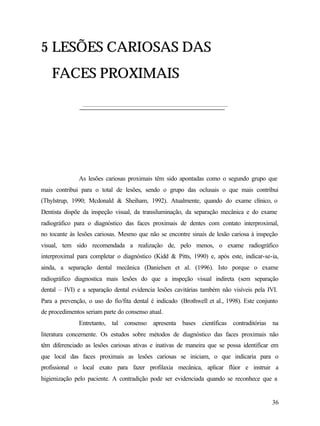 5 LESÕES CARIOSAS DAS
    FACES PROXIMAIS




              As lesões cariosas proximais têm sido apontadas como o segundo grupo que
mais contribui para o total de lesões, sendo o grupo das oclusais o que mais contribui
(Thylstrup, 1990; Mcdonald & Sheiham, 1992). Atualmente, quando do exame clínico, o
Dentista dispõe da inspeção visual, da transiluminação, da separação mecânica e do exame
radiográfico para o diagnóstico das faces proximais de dentes com contato interproximal,
no tocante às lesões cariosas. Mesmo que não se encontre sinais de lesão cariosa à inspeção
visual, tem sido recomendada a realização de, pelo menos, o exame radiográfico
interproximal para completar o diagnóstico (Kidd & Pitts, 1990) e, após este, indicar-se-ia,
ainda, a separação dental mecânica (Danielsen et al. (1996). Isto porque o exame
radiográfico diagnostica mais lesões do que a inspeção visual indireta (sem separação
dental – IVI) e a separação dental evidencia lesões cavitárias também não visíveis pela IVI.
Para a prevenção, o uso do fio/fita dental é indicado (Brothwell et al., 1998). Este conjunto
de procedimentos seriam parte do consenso atual.
              Entretanto, tal consenso apresenta bases científicas contraditórias na
literatura concernente. Os estudos sobre métodos de diagnóstico das faces proximais não
têm diferenciado as lesões cariosas ativas e inativas de maneira que se possa identificar em
que local das faces proximais as lesões cariosas se iniciam, o que indicaria para o
profissional o local exato para fazer profilaxia mecânica, aplicar flúor e instruir a
higienização pelo paciente. A contradição pode ser evidenciada quando se reconhece que a


                                                                                          36
 