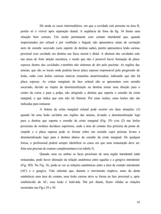 Há ainda os casos intermediários, em que a cavidade está presente na área II,
porém só é visível após separação dental. A seqüência de fotos da fig. 34 ilustra uma
situação bem comum. Um molar permanente com contato interdental que, quando
inspecionados por oclusal e por vestibular e lingual, não apresentava sinais de cavitação
nem de esmalte socavado (sem suporte de dentina sadia), porém apresentava lesão cariosa
proximal com cavidade em dentina nas faces mesial e distal. A abertura das cavidades está
nas áreas de forte atrição mecânica, e modo que não é possível haver formação de placa
espessa dentro das cavidades e também não sintomas de dor pelo paciente. As regiões das
ameias, que são os locais onde poderia haver placa espessa responsável pela progressão da
lesão, estão com lesões cariosas inativas (manchas amarronzadas), indicando que não há
placa espessa. As cristas marginais da face oclusal não se apresentam com esmalte
socavado, devido ao trajeto da desmineralização na dentina tomar uma direção para o
centro da coroa e para a polpa, não atingindo a dentina que suporta o esmalte da crista
marginal, o que indica que esta não irá fraturar. Por estas razões, estas lesões não são
indicadas para restaurar.
               A fratura da crista marginal oclusal pode ocorrer em duas situações: (1)
quando há uma lesão cavitária nas regiões das ameias, levando a desmineralização logo
para a dentina que suporta o esmalte da crista marginal (Fig. 35) e/ou (2) nas lesões
proximais de molares decíduos superiores, onde a área de contato fica próxima da ponta de
cúspide e a placa espessa pode se formar sobre um esmalte cujos prismas levam a
desmineralização logo para a dentina abaixo do esmalte da crista marginal. De qualquer
forma, o profissional poderá sempre identificar os casos em que uma restauração deve ser
feita sem precisar de exames complementares (ver tabela 5).
               Quando uma ou ambas as faces proximais de uma região interdental estão
restauradas, pode haver alteração da relação anatômica entre aquelas e a gengiva interdental
(Fig. 8D). Na Fig. 36, pode-se ver as relações anatômicas entre a área de contato interdental
(AC) e a gengiva. Vale salientar que, durante o movimento eruptivo, antes do dente
estabelecer uma área de contato, uma lesão cariosa ativa se forma na face proximal e, após
estabelecido da AC, essa lesão é inativada. Daí por diante, ficam válidas as relações
mostradas nas Fig.s 29 e 30.



                                                                                          41
 