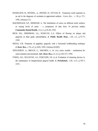 DANIELSEN, B., WENZEL, A., HINTZE, H., NYVAD, B. Temporary tooth separatin as
   na aid in the diagnosis of cavitation in approximal surfaces. Caries Res., v. 30, p. 271,
   1996. (Abstract 13)
MACDONALD, S.P., SHEIHAM, A. The distribution of caries on different tooth surfaces
   at varying levels of caries – a comparison of data from 18 previous studies.
   Community Dental Health, v.9, n.1, p.39-48, 1992.
RICH, S.K., FRIEDMAN, J.A., SCHULTZ, L.A. Effects of flossing on plaque and
   gingivitis in third grade schoolchildren. J. Public Health Dent., v.49, n.2, p.73-77,
   1989.
SOUSA, F.B. Treatment of pappilary gingivitis with a horizontal toothbrushing technique.
   J. Dent. Res., v.78, n.5, p.1028, 1999. (Abstract H-005).
THYLSTRUP, A., BRUUN, C., HOLMEN, L. In vivo caries models – mechanisms for
   caries initiation and arrestment. Adv. Dent. Res.,v.8, n.2, p.144-157, 1994.
VOGEL, R.I., SULLIVAN, A.J., PASCUZZI, J.N. et al. Evaluation of cleansing devices in
   the maintenance of interproxiamal gingival health. J. Periodontol., v.46, n.12, p.745-7,
   1975.




                                                                                         46
 