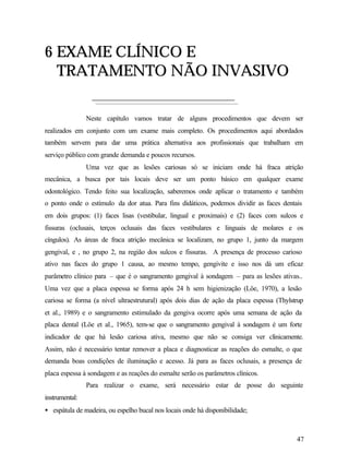6 EXAME CLÍNICO E
  TRATAMENTO NÃO INVASIVO

                Neste capítulo vamos tratar de alguns procedimentos que devem ser
realizados em conjunto com um exame mais completo. Os procedimentos aqui abordados
também servem para dar uma prática alternativa aos profissionais que trabalham em
serviço público com grande demanda e poucos recursos.
                Uma vez que as lesões cariosas só se iniciam onde há fraca atrição
mecânica, a busca por tais locais deve ser um ponto básico em qualquer exame
odontológico. Tendo feito sua localização, saberemos onde aplicar o tratamento e também
o ponto onde o estímulo da dor atua. Para fins didáticos, podemos dividir as faces dentais
em dois grupos: (1) faces lisas (vestibular, lingual e proximais) e (2) faces com sulcos e
fissuras (oclusais, terços oclusais das faces vestibulares e linguais de molares e os
cíngulos). As áreas de fraca atrição mecânica se localizam, no grupo 1, junto da margem
gengival, e , no grupo 2, na região dos sulcos e fissuras. A presença de processo carioso
ativo nas faces do grupo 1 causa, ao mesmo tempo, gengivite e isso nos dá um eficaz
parâmetro clínico para – que é o sangramento gengival à sondagem – para as lesões ativas..
Uma vez que a placa espessa se forma após 24 h sem higienização (Löe, 1970), a lesão
cariosa se forma (a nível ultraestrutural) após dois dias de ação da placa espessa (Thylstrup
et al., 1989) e o sangramento estimulado da gengiva ocorre após uma semana de ação da
placa dental (Löe et al., 1965), tem-se que o sangramento gengival à sondagem é um forte
indicador de que há lesão cariosa ativa, mesmo que não se consiga ver clinicamente.
Assim, não é necessário tentar remover a placa e diagnosticar as reações do esmalte, o que
demanda boas condições de iluminação e acesso. Já para as faces oclusais, a presença de
placa espessa à sondagem e as reações do esmalte serão os parâmetros clínicos.
                Para realizar o exame, será necessário estar de posse do seguinte
instrumental:
• espátula de madeira, ou espelho bucal nos locais onde há disponibilidade;



                                                                                          47
 