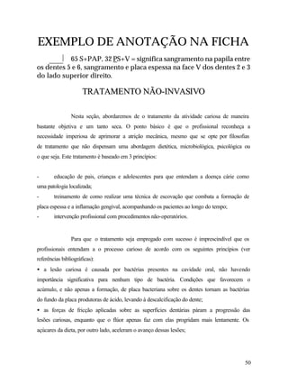 EXEMPLO DE ANOTAÇÃO NA FICHA
           65 S+PAP, 32 PS+V = significa sangramento na papila entre
os dentes 5 e 6, sangramento e placa espessa na face V dos dentes 2 e 3
do lado superior direito.

                      TRATAMENTO NÃO-INVASIVO

                Nesta seção, abordaremos de o tratamento da atividade cariosa de maneira
bastante objetiva e um tanto seca. O ponto básico é que o profissional reconheça a
necessidade imperiosa de aprimorar a atrição mecânica, mesmo que se opte por filosofias
de tratamento que não dispensam uma abordagem dietética, microbiológica, psicológica ou
o que seja. Este tratamento é baseado em 3 princípios:


-       educação de pais, crianças e adolescentes para que entendam a doença cárie como
uma patologia localizada;
-       treinamento de como realizar uma técnica de escovação que combata a formação de
placa espessa e a inflamação gengival, acompanhando os pacientes ao longo do tempo;
-       intervenção profissional com procedimentos não-operatórios.


                Para que o tratamento seja empregado com sucesso é imprescindível que os
profissionais entendam a o processo carioso de acordo com os seguintes princípios (ver
referências bibliográficas):
• a lesão cariosa é causada por bactérias presentes na cavidade oral, não havendo
importância significativa para nenhum tipo de bactéria. Condições que favorecem o
acúmulo, e não apenas a formação, de placa bacteriana sobre os dentes tornam as bactérias
do fundo da placa produtoras de ácido, levando à descalcificação do dente;
• as forças de fricção aplicadas sobre as superfícies dentárias páram a progressão das
lesões cariosas, enquanto que o flúor apenas faz com elas progridam mais lentamente. Os
açúcares da dieta, por outro lado, aceleram o avanço dessas lesões;




                                                                                       50
 