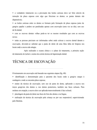 • o verdadeiro tratamento ou a prevenção das lesões cariosas deve ser feito através da
remoção da placa espessa com algo que friccione os dentes; as pastas dentais são
dispensáveis;
• as lesões cariosas entre os dentes se formam pelo formação de placa espessa junto da
gengiva papilar e podem ser paralisadas apenas com escovação (uma vez ao dia), sem uso
de fio dental;
• com as escovas dentais velhas pode-se ter os mesmo resultados que com as escovas
novas;
• todas as pessoas precisam ser informadas sobre onde colocar a escova dental durante a
escovação, devendo-se salientar que a pasta de dente dá uma falsa idéia de limpeza nos
locais onde a escova não atingiu.
                 Após realizados o exame clínico e o plano de tratamento, a primeira seção
de tratamento de incluir o ensino da correta técnica de higienização dental.



TÉCNICA DE ESCOVAÇÃO


O treinamento em escovação está baseado nas seguintes etapas (fig. 40):
• identificação e demonstração para o paciente dos locais onde a gengiva sangra à
sondagem e onde se encontra placa espessa;
• ensino da técnica de escovação, sem uso de pasta de dente, aplicando a escova nos
terços gengivais dos dentes e, nos dentes posteriores, também nas faces oclusais. Para
molares em erupção, a escova deve ser aplicada transversalmente à face oclusal;
• pincelagem da pasta de dente nas faces de fora dos dentes e na língua;
• realização da técnica de escovação pela criança ou por seu responsável, supervisionada
pelo Dentista.




                                                                                        51
 