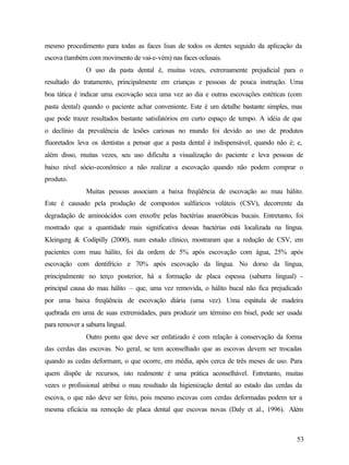 mesmo procedimento para todas as faces lisas de todos os dentes seguido da aplicação da
escova (também com movimento de vai-e-vém) nas faces oclusais.
               O uso da pasta dental é, muitas vezes, extremamente prejudicial para o
resultado do tratamento, principalmente em crianças e pessoas de pouca instrução. Uma
boa tática é indicar uma escovação seca uma vez ao dia e outras escovações estéticas (com
pasta dental) quando o paciente achar conveniente. Este é um detalhe bastante simples, mas
que pode trazer resultados bastante satisfatórios em curto espaço de tempo. A idéia de que
o declínio da prevalência de lesões cariosas no mundo foi devido ao uso de produtos
fluoretados leva os dentistas a pensar que a pasta dental é indispensável, quando não é; e,
além disso, muitas vezes, seu uso dificulta a visualização do paciente e leva pessoas de
baixo nível sócio-econômico a não realizar a escovação quando não podem comprar o
produto.
               Muitas pessoas associam a baixa freqüência de escovação ao mau hálito.
Este é causado pela produção de compostos sulfúricos voláteis (CSV), decorrente da
degradação de aminoácidos com enxofre pelas bactérias anaeróbicas bucais. Entretanto, foi
mostrado que a quantidade mais significativa dessas bactérias está localizada na língua.
Kleingerg & Codipilly (2000), num estudo clínico, mostraram que a redução de CSV, em
pacientes com mau hálito, foi da ordem de 5% após escovação com água, 25% após
escovação com dentifrício e 70% após escovação da língua. No dorso da língua,
principalmente no terço posterior, há a formação de placa espessa (saburra lingual) -
principal causa do mau hálito – que, uma vez removida, o hálito bucal não fica prejudicado
por uma baixa freqüência de escovação diária (uma vez). Uma espátula de madeira
quebrada em uma de suas extremidades, para produzir um término em bisel, pode ser usada
para remover a saburra lingual.
               Outro ponto que deve ser enfatizado é com relação á conservação da forma
das cerdas das escovas. No geral, se tem aconselhado que as escovas devem ser trocadas
quando as cedas deformam, o que ocorre, em média, após cerca de três meses de uso. Para
quem dispõe de recursos, isto realmente é uma prática aconselhável. Entretanto, muitas
vezes o profissional atribui o mau resultado da higienização dental ao estado das cerdas da
escova, o que não deve ser feito, pois mesmo escovas com cerdas deformadas podem ter a
mesma eficácia na remoção de placa dental que escovas novas (Daly et al., 1996). Além



                                                                                         53
 