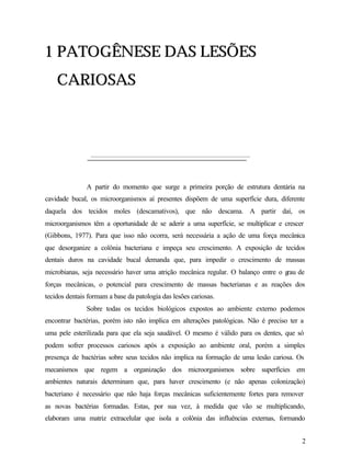 1 PATOGÊNESE DAS LESÕES
    CARIOSAS




               A partir do momento que surge a primeira porção de estrutura dentária na
cavidade bucal, os microorganismos aí presentes dispõem de uma superfície dura, diferente
daquela dos tecidos moles (descamativos), que não descama. A partir daí, os
microorganismos têm a oportunidade de se aderir a uma superfície, se multiplicar e crescer
(Gibbons, 1977). Para que isso não ocorra, será necessária a ação de uma força mecânica
que desorganize a colônia bacteriana e impeça seu crescimento. A exposição de tecidos
dentais duros na cavidade bucal demanda que, para impedir o crescimento de massas
microbianas, seja necessário haver uma atrição mecânica regular. O balanço entre o g de
                                                                                    rau
forças mecânicas, o potencial para crescimento de massas bacterianas e as reações dos
tecidos dentais formam a base da patologia das lesões cariosas.
               Sobre todas os tecidos biológicos expostos ao ambiente externo podemos
encontrar bactérias, porém isto não implica em alterações patológicas. Não é preciso ter a
uma pele esterilizada para que ela seja saudável. O mesmo é válido para os dentes, que só
podem sofrer processos cariosos após a exposição ao ambiente oral, porém a simples
presença de bactérias sobre seus tecidos não implica na formação de uma lesão cariosa. Os
mecanismos que regem a organização dos microorganismos sobre superfícies em
ambientes naturais determinam que, para haver crescimento (e não apenas colonização)
bacteriano é necessário que não haja forças mecânicas suficientemente fortes para remover
as novas bactérias formadas. Estas, por sua vez, à medida que vão se multiplicando,
elaboram uma matriz extracelular que isola a colônia das influências externas, formando


                                                                                         2
 