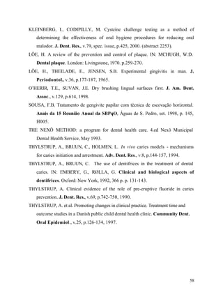 KLEINBERG, I., CODIPILLY, M. Cysteine challenge testing as a method of
   determining the effectiveness of oral hygiene procedures for reducing oral
   malodor. J. Dent. Res., v.79, spec. issue, p.425, 2000. (abstract 2253).
LÖE, H. A review of the prevention and control of plaque. IN: MCHUGH, W.D.
   Dental plaque. London: Livingstone, 1970. p.259-270.
LÖE, H., THEILADE, E., JENSEN, S.B. Experimental gingivitis in man. J.
   Periodontol., v.36, p.177-187, 1965.
O’HERIR, T.E., SUVAN, J.E. Dry brushing lingual surfaces first. J. Am. Dent.
   Assoc., v.129, p.614, 1998.
SOUSA, F.B. Tratamento de gengivite papilar com técnica de escovação horizontal.
   Anais da 15 Reunião Anual da SBPqO, Águas de S. Pedro, set. 1998, p. 145,
   H005.
THE NEXÖ METHOD: a program for dental health care. 4.ed Nexö Municipal
   Dental Health Service, May 1993.
THYLSTRUP, A., BRUUN, C., HOLMEN, L. In vivo caries models - mechanisms
   for caries initiation and arrestment. Adv. Dent. Res., v.8, p.144-157, 1994.
THYLSTRUP, A., BRUUN, C. The use of dentifrices in the treatment of dental
   caries. IN: EMBERY, G., RØLLA, G. Clinical and biological aspects of
   dentifrices. Oxford: New York, 1992, 366 p. p. 131-143.
THYLSTRUP, A. Clinical evidence of the role of pre-eruptive fluoride in caries
   prevention. J. Dent. Res., v.69, p.742-750, 1990.
THYLSTRUP, A. et al. Promoting changes in clinical practice. Treatment time and
   outcome studies in a Danish public child dental health clinic. Community Dent.
   Oral Epidemiol., v.25, p.126-134, 1997.




                                                                                  58
 
