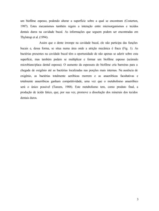um biofilme espesso, podendo alterar a superfície sobre a qual se encontram (Costerton,
1987). Estes mecanismos também regem a interação entre microorganismos e tecidos
dentais duros na cavidade bucal. As informações que seguem podem ser encontradas em
Thylstrup et al. (1994).
                 Assim que o dente irrompe na cavidade bucal, ele não participa das funções
bucais e, dessa forma, se situa numa área onde a atrição mecânica é fraca (Fig. 1). As
bactérias presentes na cavidade bucal têm a oportunidade de não apenas se aderir sobre esta
superfície, mas também podem se multiplicar e formar um biofilme espesso (acúmulo
microbiano/placa dental espessa). O aumento da espessura do biofilme cria barreiras para a
chegada de oxigênio até as bactérias localizadas nas porções mais internas. Na ausência de
oxigênio, as bactérias totalmente aeróbicas morrem e as anaeróbicas facultativas e
totalmente anaeróbicas ganham competitividade, uma vez que o metabolismo anaeróbico
será o único possível (Tanzen, 1988). Este metabolismo tem, como produto final, a
produção de ácido lático, que, por sua vez, promove a dissolução dos minerais dos tecidos
dentais duros.




                                                                                          3
 