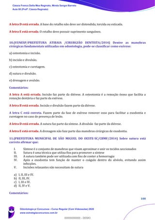 100
A letra D está errada. A base do retalho não deve ser distendida, torcida ou esticada.
A letra E está errada. O retalho deve possuir suprimento sanguíneo.
10.(VUNESP/PREFEITURA ATIBAIA /CIRURGIÃO DENTISTA/2014) Dentre as manobras
cirúrgicas fundamentais utilizadas em odontologia, pode-se classificar como exérese:
a) osteotomia e incisão.
b) incisão e divulsão.
c) osteotomia e curetagem.
d) sutura e divulsão.
e) drenagem e avulsão.
Comentários:
A letra A está errada. Incisão faz parte da diérese. A osteotomia é a remoção óssea que facilita a
remoção dentária e faz parte da exérese.
A letra B está errada. Incisão e divulsão fazem parte da diérese.
A letra C está correta. Fazem parte da fase de exérese remover osso para facilitar a exodontia e
curetagem no caso de presença de lesão.
A letra D está errada. A sutura faz parte da síntese. A divulsão faz parte da diérese.
A letra E está errada. A drenagem não faze parte das manobras cirúrgicas de exodontia.
11.(PREFEITURA MUNICIPAL DE SÃO MIGUEL DO OESTE-SC/CBMF/2014) Sobre sutura está
correto afirmar que:
I. Síntese é o conjunto de manobras que visam aproximar e unir os tecidos seccionados
II. Sutura é uma técnica que utiliza fios para promover a síntese
III. A sutura também pode ser utilizada com fins de conter a hemorragia
IV. Após a exodontia tem função de manter o coágulo dentro do alvéolo, evitando assim
infecções.
V. Incisões relaxantes não necessitam de sutura
a) I, II, III e IV.
b) II, III, IV.
c) I, III e IV.
d) II, IV e V.
Comentários:
Cássia Franco Della Mea Reginato, Mirela Sangoi Barreto
Aula 00 (Profª. Cássia Reginato)
Odontologia p/ Concursos - Curso Regular (Com Videoaulas) 2020
www.estrategiaconcursos.com.br
0
00000000000 - DEMO
 