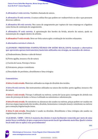 101
A afirmativa I está correta. Também chamada de sutura.
A afirmativa II está correta. A sutura utiliza fios que podem ser reabsorvíveis ou não e que possuem
diversos calibres.
A afirmativa III está correta. Nos casos de sangramento por ruptura de vaso emprega-se a ligadura
como forma de contenção do sangramento.
A afirmativa IV está correta. A aproximação dos bordos da ferida, através da sutura, ajuda na
manutenção do coágulo dentro do alvéolo.
A afirmativa V está errada. Deve ser feita sutura após a realização de incisões relaxantes.
A alternativa correta é a letra A.
12.(VUNESP/ PREFEITURA ITAPEVI/TÉCNICO EM SAÚDE BUCAL/2019) Assinale a alternativa
que apresenta apenas instrumentos/materiais utilizados em cirurgia, na manobra de síntese.
a) Sindesmótomo, lâmina e cabo de bisturi
b) Porta-agulha, tesoura e fio de sutura
c) Cureta de Lucas, Fórceps e broca
d) Extratores, pinças e osteótomo
e) Descolador de periósteo, alveolótomo e lima cirúrgica
Comentários:
A letra A está errada. Materiais utilizados na etapa de divulsão dos tecidos.
A letra B está correta. São instrumentos utilizados na sutura dos tecidos: porta-agulhas, tesoura e fio
de sutura.
A letra C está errada. Fórceps é utilizado na exérese, cureta de Lucas para curetagem do alvéolo nos
casos de presença de lesão e a broca é utilizada na osteotomia e odontosecção.
A letra D está errada. Os extratores ou alavancas são usados na exérese, pinças podem ser usadas em
diversas etapas (apreensão dos tecidos, divulsão, hemostasia e remoção óssea) e osteótomo na exérese
para remoção/regularização óssea.
A letra E está errada. Descolador é usado na divulsão. Alveolótomo e lima cirúrgica são usados na
regularização óssea (exérese)
13.(CADAR / CBMF / 2011) A maioria dos dentes é mais facilmente removida por meio de uma
maior força vestibular, já que a espessura óssea neste local é geralmente mais fina. Qual é o único
local onde não se aplica esse procedimento?
Cássia Franco Della Mea Reginato, Mirela Sangoi Barreto
Aula 00 (Profª. Cássia Reginato)
Odontologia p/ Concursos - Curso Regular (Com Videoaulas) 2020
www.estrategiaconcursos.com.br
0
00000000000 - DEMO
 