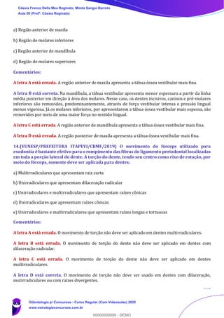 102
a) Região anterior de maxila
b) Região de molares inferiores
c) Região anterior de mandíbula
d) Região de molares superiores
Comentários:
A letra A está errada. A região anterior de maxila apresenta a tábua óssea vestibular mais fina.
A letra B está correta. Na mandíbula, a tábua vestibular apresenta menor espessura a partir da linha
média posterior em direção à área dos molares. Nesse caso, os dentes incisivos, caninos e pré-molares
inferiores são removidos, predominantemente, através de força vestibular intensa e pressão lingual
menos vigorosa. Já os molares inferiores, por apresentarem a tábua óssea vestibular mais espessa, são
removidos por meio de uma maior força no sentido lingual.
A letra C está errada. A região anterior de mandíbula apresenta a tábua óssea vestibular mais fina.
A letra D está errada. A região posterior de maxila apresenta a tábua óssea vestibular mais fina.
14.(VUNESP/PREFEITURA ITAPEVI/CBMF/2019) O movimento do fórceps utilizado para
exodontia é bastante efetivo para o rompimento das fibras do ligamento periodontal localizadas
em toda a porção lateral do dente. A torção do dente, tendo seu centro como eixo de rotação, por
meio do fórceps, somente deve ser aplicada para dentes:
a) Multirradiculares que apresentam raiz curta
b) Unirradiculares que apresentam dilaceração radicular
c) Unirradiculares e multirradiculares que apresentam raízes cônicas
d) Unirradiculares que apresentam raízes cônicas
e) Unirradiculares e multirradiculares que apresentam raízes longas e tortuosas
Comentários:
A letra A está errada. O movimento de torção não deve ser aplicado em dentes multirradiculares.
A letra B está errada. O movimento de torção do dente não deve ser aplicado em dentes com
dilaceração radicular.
A letra C está errada. O movimento de torção do dente não deve ser aplicado em dentes
multirradiculares.
A letra D está correta. O movimento de torção não deve ser usado em dentes com dilaceração,
mutirradiculares ou com raízes divergentes.
Cássia Franco Della Mea Reginato, Mirela Sangoi Barreto
Aula 00 (Profª. Cássia Reginato)
Odontologia p/ Concursos - Curso Regular (Com Videoaulas) 2020
www.estrategiaconcursos.com.br
0
00000000000 - DEMO
 