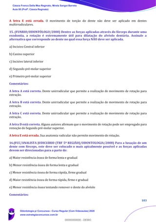 103
A letra E está errada. O movimento de torção do dente não deve ser aplicado em dentes
multirradiculares.
15. (FUNRIO/ODONTÓLOGO/2008) Dentre as forças aplicadas através do fórceps durante uma
exodontia, a rotação é extremamente útil para dilatação do alvéolo dentária. Assinale a
alternativa que corresponde ao dente no qual essa força NÃO deve ser aplicada.
a) Incisivo Central inferior
b) Canino superior
c) Incisivo lateral inferior
d) Segundo pré-molar superior
e) Primeiro pré-molar superior
Comentários:
A letra A está correta. Dente unirradicular que permite a realização de movimento de rotação para
extração.
A letra B está correta. Dente unirradicular que permite a realização de movimento de rotação para
extração.
A letra C está correta. Dente unirradicular que permite a realização de movimento de rotação para
extração.
A letra D está correta. Alguns autores afirmam que o movimento de rotação pode ser empregado para
remoção do Segundo pré-molar superior.
A letra E está errada. Sua anatomia radicular não permite movimento de rotação.
16.(FCC/ANALISTA JUDICIÁRIO (TRF 5ª REGIÃO)/ODONTOLOGIA/2008) Para a luxação de um
dente com fórceps, este deve ser colocado o mais apicalmente possível e as forças aplicadas
devem ser direcionadas para a parte de:
a) Maior resistência óssea de forma lenta e gradual
b) Menor resistência óssea de forma lenta e gradual
c) Menor resistência óssea de forma rápida, firme gradual
d) Maior resistência óssea de forma rápida, firme e gradual
e) Menor resistência óssea tentando remover o dente do alvéolo
Comentários:
Cássia Franco Della Mea Reginato, Mirela Sangoi Barreto
Aula 00 (Profª. Cássia Reginato)
Odontologia p/ Concursos - Curso Regular (Com Videoaulas) 2020
www.estrategiaconcursos.com.br
0
00000000000 - DEMO
 