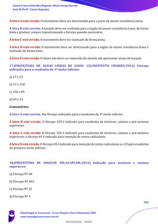 104
A letra A está errada. O movimento deve ser direcionado para a parte de menor resistência óssea.
A letra B está correta. A luxação deve ser realizada para a região de menor resistência óssea, de forma
lenta e gradual, sempre reposicionando o fórceps quando necessário.
A letra C está errada. O movimento deve ser realizado de forma lenta.
A letra D está errada. O movimento deve ser direcionado para a região de menor resistência óssea e
realizado de forma lenta.
A letra E está errada. O dente não deve ser removido do alvéolo até apresentar sinais de luxação.
17.(PREFEITURA DE ÁGUAS LINDAS DE GOIÁS- GO/INSTITUTO CIDADES/2012) Fórceps
utilizados para a exodontia do 1º molar inferior.
a) 17 e 23
b) 17 e 150
c) 150 e 69
d) 69 e 23
Comentários:
A letra A está correta. São fórceps utilizados para a exodontia do 1º molar inferior.
A letra B está errada. O fórceps 150 é indicado para exodontia de incisivos, caninos e pré-molares
superiores.
A letra C está errada. O fórceps 150 é indicado para exodontia de incisivos, caninos e pré-molares
superiores; o fórceps 69 é indicado para remoção de restos radiculares.
A letra D está errada. O fórceps 69 é indicado para remoção de restos radiculares e o 23 para exodontia
do primeiro molar inferior.
18.(PREFEITURA DE ANGICOS- RN/ACAPLAM/2012) Indicado para incisivos e caninos
superiores:
a) Fórceps Nº 68
b) Fórceps Nº 203
c) Fórceps Nº 23
d) Fórceps Nº 1
Cássia Franco Della Mea Reginato, Mirela Sangoi Barreto
Aula 00 (Profª. Cássia Reginato)
Odontologia p/ Concursos - Curso Regular (Com Videoaulas) 2020
www.estrategiaconcursos.com.br
0
00000000000 - DEMO
 