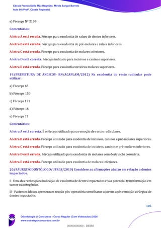105
e) Fórceps Nº 210 H
Comentários:
A letra A está errada. Fórceps para exodontia de raízes de dentes inferiores.
A letra B está errada. Fórceps para exodontia de pré-molares e raízes inferiores.
A letra C está errada. Fórceps para exodontia de molares inferiores.
A letra D está correta. Fórceps indicado para incisivos e caninos superiores.
A letra E está errada. Fórceps para exodontia terceiros molares superiores.
19.(PREFEITURA DE ANGICOS- RN/ACAPLAM/2012) Na exodontia do resto radicular pode
utilizar:
a) Fórceps 65
b) Fórceps 150
c) Fórceps 151
d) Fórceps 16
e) Fórceps 17
Comentários:
A letra A está correta. É o fórceps utilizado para remoção de restos radiculares.
A letra B está errada. Fórceps utilizado para exodontia de incisivos, caninos e pré-molares superiores.
A letra C está errada. Fórceps utilizado para exodontia de incisivos, caninos e pré-molares inferiores.
A letra D está errada. Fórceps utilizado para exodontia de molares com destruição coronária.
A letra E está errada. Fórceps utilizado para exodontia de molares inferiores.
20.(FAURGS/ODONTÓLOGO/UFRGS/2010) Considere as afirmações abaixo em relação a dentes
impactados.
I - Uma das razões para indicação de exodontia de dentes impactados é sua potencial transformação em
tumor odontogênico.
II - Pacientes idosos apresentam reação pós-operatória semelhante a jovens após remoção cirúrgica de
dentes impactados.
Cássia Franco Della Mea Reginato, Mirela Sangoi Barreto
Aula 00 (Profª. Cássia Reginato)
Odontologia p/ Concursos - Curso Regular (Com Videoaulas) 2020
www.estrategiaconcursos.com.br
0
00000000000 - DEMO
 