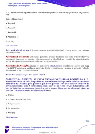106
III - O melhor momento para exodontia de um dente impactado é após a formação de dois terços de sua
raiz.
Quais estão corretas?
a) Apenas I
b) Apenas II
c) Apenas III
d) Apenas I e III
e) I, II e III
Comentários:
A afirmativa I está correta. A literatura mostra a maior incidência de cistos e tumores na região de
terceiros molares.
A afirmativa II está errada. Lembrando que com o avançar da idade o osso torna-se menos flexível e
o espaço do ligamento periodontal reduz aumentando a dificuldade de remoção. Tal situação implica
em um pós-operatório menos favorável com o avançar da idade.
A afirmativa III. ATENÇÃO: A banca deu como certa esta afirmativa, no entanto, de acordo com Hupp
et al. (2009) o momento ideal para a extração dos terceiros molares é quando a formação radicular
apresenta de 1/3 a 2/3 de raiz formada.
Alternativa correta, segundo a banca, letra D.
21.(PREFEITURA MUNICIPAL DE PORTO NACIONAL-TO/CIRURGIÃO DENTISTA/2014) Sr.
Antônio Sebastião, 43 anos, compareceu ao consultório odontológico relatando dor. Durante a
anamnese, foi relatado pelo paciente que havia passado por uma extração dentária há
aproximadamente 5 dias. A dor começou após a extração de forma leve, de baixa intensidade,
mas há dois dias ela aumentou muito. Durante o exame clínico não foi observado sinais de
infecção. O diagnóstico mais provável para o caso é:
a) Trismo
b) Presença de resto radicular.
c) Pericoronarite
d) Pericementite
e) Alveolite
Comentários:
Cássia Franco Della Mea Reginato, Mirela Sangoi Barreto
Aula 00 (Profª. Cássia Reginato)
Odontologia p/ Concursos - Curso Regular (Com Videoaulas) 2020
www.estrategiaconcursos.com.br
0
00000000000 - DEMO
 