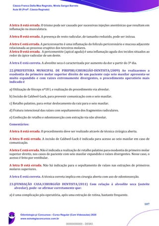 107
A letra A está errada. O trismo pode ser causado por sucessivas injeções anestésicas que resultam em
inflamação na musculatura.
A letra B está errada. A presença de resto radicular, de tamanho reduzido, pode ser inócua.
A letra C está errada. A pericoronarite é uma inflamação do folículo pericoronário e mucosa adjacente
relacionada ao processo eruptivo dos terceiros molares.
A letra D está errada. A pericementite (apical aguda) é uma inflamação aguda dos tecidos situados ao
redor do ápice radicular de um dente.
A letra E está correta. A alveolite seca é caracterizada por aumento da dor a partir do 3º dia.
22.(PREFEITURA MUNICIPAL DE PIRIPIRI/CIRURGIÃO-DENTISTA/2009) Ao realizarmos a
exodontia do primeiro molar superior direito de um paciente cujo seio maxilar apresenta-se
muito expandido e com raízes extremamente divergentes, o procedimento operatório mais
indicado é
a) Utilização de fórceps nº18 L e realização do procedimento via alveolar.
b) Incisão de Caldwel-Luck, para prevenir comunicação com o seio maxilar.
c) Retalho palatino, para evitar deslocamento da raiz para o seio maxilar.
d) Fratura intencional das raízes com sepultamento dos fragmentos radiculares.
e) Confecção de retalho e odontossecção com extração via não alveolar.
Comentários:
A letra A está errada. O procedimento deve ser realizado através de técnica cirúrgica aberta.
A letra B está errada. A incisão de Caldwel-Luck é indicada para acesso ao seio maxilar em caso de
comunicação.
A letra C está errada. Não é indicada a realização de retalho palatino para exodontia de primeiro molar
superior direito, nos casos de paciente com seio maxilar expandido e raízes divergentes. Nesse caso, o
acesso é feito por vestibular.
A letra D está errada. Não há indicação para o sepultamento de raízes nas extrações de primeiros
molares superiores.
A letra E está correta. A técnica correta implica em cirurgia aberta com uso de odontossecção.
23.(FUNDAÇÃO CASA/CIRURGIÃO DENTISTA/2011) Com relação à alveolite seca (osteíte
alveolar), pode- se afirmar corretamente que:
a) é uma complicação pós-operatória, após uma extração de rotina, bastante frequente.
Cássia Franco Della Mea Reginato, Mirela Sangoi Barreto
Aula 00 (Profª. Cássia Reginato)
Odontologia p/ Concursos - Curso Regular (Com Videoaulas) 2020
www.estrategiaconcursos.com.br
0
00000000000 - DEMO
 