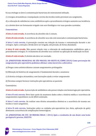 108
b) sua etiologia se deve à contaminação bacteriana do instrumental utilizado.
c) cirurgias atraumáticas e manipulação correta dos tecidos moles previnem seu surgimento.
d) a colocação de substâncias como antibióticos após o procedimento cirúrgico aumenta sua incidência.
e) o alvéolo deve ser fortemente irrigado com soro fisiológico e ter suas paredes curetadas.
Comentários:
A letra A está errada. A ocorrência da alveolite não é comum.
A letra B está errada. A ocorrência de alveolite seca não está associada à contaminação bacteriana.
A letra C está correta. A prevenção consiste em redução do trauma e contaminação durante o ato
cirúrgico. Após a extração a ferida deve ser irrigada, sob pressão, de forma abundante.
A letra D está errada. Não possui relação com a colocação de medicamentos antibióticos após o
procedimento cirúrgico. E o tratamento da alveolite seca consiste na aplicação de medicação no local.
A letra E está errada. O alvéolo não deve ser curetado.
24. (PREFEITURA MUNICIPAL DE SÃO MIGUEL DO OESTE-SC/CBMF/2014) Como prevenção do
sangramento pós-operatório podemos afirmar como incorreta a alterativa:
a) Drogas como antimicrobianos causam sangramentos prolongados
b) Obtenção de histórico de sangramento é fundamental durante a anamnese
c) A técnica cirúrgica atraumática, sem lacerações ajuda a evitar sangramento
d) Devemos sempre fornecer instruções pós-operatórias ao paciente
Comentários:
A letra A está errada. A prescrição de antibióticos não possui relação com hemorragia pós-operatória.
A letra B está correta. Deve fazer parte da anamnese dados sobre a história médica e ocorrência de
sangramentos espontâneos ou de difícil contenção.
A letra C está correta. Ao realizar uma técnica atraumática diminui-se a ocorrência de trauma aos
tecidos e vasos sanguíneos.
A letra D está correta. Instruções sobre os cuidados pós-operatórios (ex: dieta, aplicação de gelo)
diminuem a ocorrência de complicações hemorrágicas.
25. (PREFEITURA DE ITÚ- SP/MOURA MELO / 2011) Após a exodontia de um dente sem lesão
periapical é preciso, EXCETO:
Cássia Franco Della Mea Reginato, Mirela Sangoi Barreto
Aula 00 (Profª. Cássia Reginato)
Odontologia p/ Concursos - Curso Regular (Com Videoaulas) 2020
www.estrategiaconcursos.com.br
0
00000000000 - DEMO
 