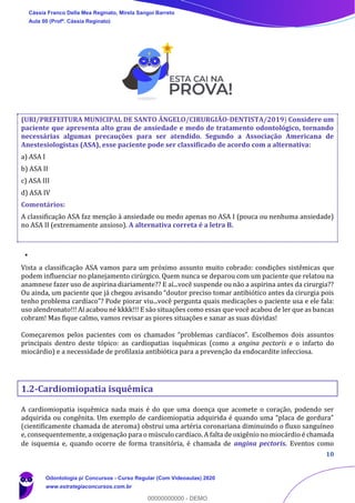 10
(URI/PREFEITURA MUNICIPAL DE SANTO ÂNGELO/CIRURGIÃO-DENTISTA/2019) Considere um
paciente que apresenta alto grau de ansiedade e medo de tratamento odontológico, tornando
necessárias algumas precauções para ser atendido. Segundo a Associação Americana de
Anestesiologistas (ASA), esse paciente pode ser classificado de acordo com a alternativa:
a) ASA I
b) ASA II
c) ASA III
d) ASA IV
Comentários:
A classificação ASA faz menção à ansiedade ou medo apenas no ASA I (pouca ou nenhuma ansiedade)
no ASA II (extremamente ansioso). A alternativa correta é a letra B.
Vista a classificação ASA vamos para um próximo assunto muito cobrado: condições sistêmicas que
podem influenciar no planejamento cirúrgico. Quem nunca se deparou com um paciente que relatou na
anamnese fazer uso de aspirina diariamente?? E aí...você suspende ou não a aspirina antes da cirurgia??
Ou ainda, um paciente que já chegou avisando “doutor preciso tomar antibiótico antes da cirurgia pois
tenho problema cardíaco”? Pode piorar viu...você pergunta quais medicações o paciente usa e ele fala:
uso alendronato!!! Aí acabou né kkkk!!! E são situações como essas que você acabou de ler que as bancas
cobram! Mas fique calmo, vamos revisar as piores situações e sanar as suas dúvidas!
Começaremos pelos pacientes com os chamados “problemas cardíacos”. Escolhemos dois assuntos
principais dentro deste tópico: as cardiopatias isquêmicas (como a angina pectoris e o infarto do
miocárdio) e a necessidade de profilaxia antibiótica para a prevenção da endocardite infecciosa.
1.2-Cardiomiopatia isquêmica
A cardiomiopatia isquêmica nada mais é do que uma doença que acomete o coração, podendo ser
adquirida ou congênita. Um exemplo de cardiomiopatia adquirida é quando uma “placa de gordura”
(cientificamente chamada de ateroma) obstrui uma artéria coronariana diminuindo o fluxo sanguíneo
e, consequentemente, a oxigenação para o músculo cardíaco. A falta de oxigênio no miocárdio é chamada
de isquemia e, quando ocorre de forma transitória, é chamada de angina pectoris. Eventos como
Cássia Franco Della Mea Reginato, Mirela Sangoi Barreto
Aula 00 (Profª. Cássia Reginato)
Odontologia p/ Concursos - Curso Regular (Com Videoaulas) 2020
www.estrategiaconcursos.com.br
0
00000000000 - DEMO
 