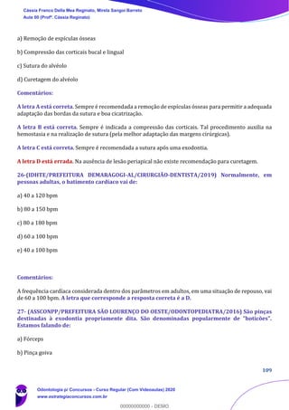 109
a) Remoção de espículas ósseas
b) Compressão das corticais bucal e lingual
c) Sutura do alvéolo
d) Curetagem do alvéolo
Comentários:
A letra A está correta. Sempre é recomendada a remoção de espículas ósseas para permitir a adequada
adaptação das bordas da sutura e boa cicatrização.
A letra B está correta. Sempre é indicada a compressão das corticais. Tal procedimento auxilia na
hemostasia e na realização de sutura (pela melhor adaptação das margens cirúrgicas).
A letra C está correta. Sempre é recomendada a sutura após uma exodontia.
A letra D está errada. Na ausência de lesão periapical não existe recomendação para curetagem.
26-(IDHTE/PREFEITURA DEMARAGOGI-AL/CIRURGIÃO-DENTISTA/2019) Normalmente, em
pessoas adultas, o batimento cardíaco vai de:
a) 40 a 120 bpm
b) 80 a 150 bpm
c) 80 a 180 bpm
d) 60 a 100 bpm
e) 40 a 100 bpm
Comentários:
A frequência cardíaca considerada dentro dos parâmetros em adultos, em uma situação de repouso, vai
de 60 a 100 bpm. A letra que corresponde a resposta correta é a D.
27- (ASSCONPP/PREFEITURA SÃO LOURENÇO DO OESTE/ODONTOPEDIATRA/2016) São pinças
destinadas à exodontia propriamente dita. São denominadas popularmente de "boticões".
Estamos falando de:
a) Fórceps
b) Pinça goiva
Cássia Franco Della Mea Reginato, Mirela Sangoi Barreto
Aula 00 (Profª. Cássia Reginato)
Odontologia p/ Concursos - Curso Regular (Com Videoaulas) 2020
www.estrategiaconcursos.com.br
0
00000000000 - DEMO
 