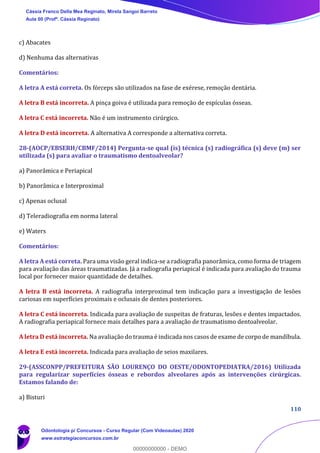 110
c) Abacates
d) Nenhuma das alternativas
Comentários:
A letra A está correta. Os fórceps são utilizados na fase de exérese, remoção dentária.
A letra B está incorreta. A pinça goiva é utilizada para remoção de espículas ósseas.
A letra C está incorreta. Não é um instrumento cirúrgico.
A letra D está incorreta. A alternativa A corresponde a alternativa correta.
28-(AOCP/EBSERH/CBMF/2014) Pergunta-se qual (is) técnica (s) radiográfica (s) deve (m) ser
utilizada (s) para avaliar o traumatismo dentoalveolar?
a) Panorâmica e Periapical
b) Panorâmica e Interproximal
c) Apenas oclusal
d) Teleradiografia em norma lateral
e) Waters
Comentários:
A letra A está correta. Para uma visão geral indica-se a radiografia panorâmica, como forma de triagem
para avaliação das áreas traumatizadas. Já a radiografia periapical é indicada para avaliação do trauma
local por fornecer maior quantidade de detalhes.
A letra B está incorreta. A radiografia interproximal tem indicação para a investigação de lesões
cariosas em superfícies proximais e oclusais de dentes posteriores.
A letra C está incorreta. Indicada para avaliação de suspeitas de fraturas, lesões e dentes impactados.
A radiografia periapical fornece mais detalhes para a avaliação de traumatismo dentoalveolar.
A letra D está incorreta. Na avaliação do trauma é indicada nos casos de exame de corpo de mandíbula.
A letra E está incorreta. Indicada para avaliação de seios maxilares.
29-(ASSCONPP/PREFEITURA SÃO LOURENÇO DO OESTE/ODONTOPEDIATRA/2016) Utilizada
para regularizar superfícies ósseas e rebordos alveolares após as intervenções cirúrgicas.
Estamos falando de:
a) Bisturi
Cássia Franco Della Mea Reginato, Mirela Sangoi Barreto
Aula 00 (Profª. Cássia Reginato)
Odontologia p/ Concursos - Curso Regular (Com Videoaulas) 2020
www.estrategiaconcursos.com.br
0
00000000000 - DEMO
 