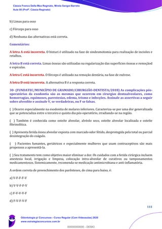 111
b) Limas para osso
c) Fórceps para osso
d) Nenhuma das alternativas está correta.
Comentários:
A letra A está incorreta. O bisturi é utilizado na faze de sindesmotomia para realização de incisões e
retalhos.
A letra B está correta. Limas ósseas são utilizadas na regularização das superfícies ósseas e remoçãod
e espículas.
A letra C está incorreta. O fórceps é utilizado na remoção dentária, na fase de exérese.
A letra D está incorreta. A alternativa B é a resposta correta.
30- (FUNDATEC/MUNICÍPIO DE GRAMADO/CIRURGIÃO-DENTISTA/2018) As complicações pós-
operatórias da exodontia são as mesmas que ocorrem em cirurgias dentoalveolares, como
hemorragias, equimoses, parestesias, edema, trismo e infecções. Assinale as assertivas a seguir
sobre alveolite e assinale V, se verdadeiras, ou F se falsas.
( ) Ocorre especialmente na exodontia de molares inferiores. Caracteriza-se por uma dor generalizada
que se potencializa entre o terceiro e quinto dia pós-operatório, irradiando-se na região.
( ) Também é conhecida como osteíte alveolar, alvéolo seco, osteíte alveolar localizada e osteíte
fibrinolítica.
( ) Apresenta ferida óssea alveolar exposta com marcado odor fétido, desprotegida pela total ou parcial
desintegração do coágulo.
( ) Pacientes fumantes, geriátricos e especialmente mulheres que usam contraceptivos são mais
propensos a apresentá-la.
( ) Seu tratamento tem como objetivo maior eliminar a dor. Os cuidados com a ferida cirúrgica incluem
anestesia local, irrigação e limpeza, colocação intra-alveolar de curativos ou tamponamentos
medicamentosos. Sistemicamente, recomenda-se medicação antimicrobiana e anti-inflamatória.
A ordem correta de preenchimento dos parênteses, de cima para baixo, é:
a) V-F-F-F-V
b) V-V-F-F-V
c) F-V-V-V-F
d) F-V-F-V-F
Cássia Franco Della Mea Reginato, Mirela Sangoi Barreto
Aula 00 (Profª. Cássia Reginato)
Odontologia p/ Concursos - Curso Regular (Com Videoaulas) 2020
www.estrategiaconcursos.com.br
0
00000000000 - DEMO
 
