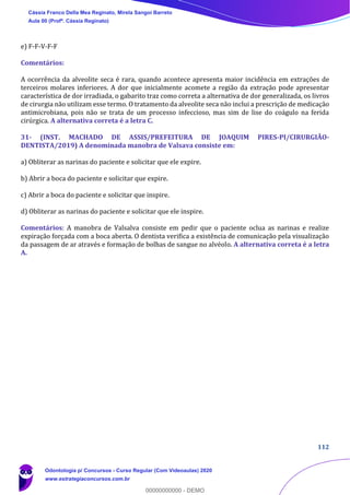 112
e) F-F-V-F-F
Comentários:
A ocorrência da alveolite seca é rara, quando acontece apresenta maior incidência em extrações de
terceiros molares inferiores. A dor que inicialmente acomete a região da extração pode apresentar
característica de dor irradiada, o gabarito traz como correta a alternativa de dor generalizada, os livros
de cirurgia não utilizam esse termo. O tratamento da alveolite seca não inclui a prescrição de medicação
antimicrobiana, pois não se trata de um processo infeccioso, mas sim de lise do coágulo na ferida
cirúrgica. A alternativa correta é a letra C.
31- (INST. MACHADO DE ASSIS/PREFEITURA DE JOAQUIM PIRES-PI/CIRURGIÃO-
DENTISTA/2019) A denominada manobra de Valsava consiste em:
a) Obliterar as narinas do paciente e solicitar que ele expire.
b) Abrir a boca do paciente e solicitar que expire.
c) Abrir a boca do paciente e solicitar que inspire.
d) Obliterar as narinas do paciente e solicitar que ele inspire.
Comentários: A manobra de Valsalva consiste em pedir que o paciente oclua as narinas e realize
expiração forçada com a boca aberta. O dentista verifica a existência de comunicação pela visualização
da passagem de ar através e formação de bolhas de sangue no alvéolo. A alternativa correta é a letra
A.
Cássia Franco Della Mea Reginato, Mirela Sangoi Barreto
Aula 00 (Profª. Cássia Reginato)
Odontologia p/ Concursos - Curso Regular (Com Videoaulas) 2020
www.estrategiaconcursos.com.br
0
00000000000 - DEMO
 