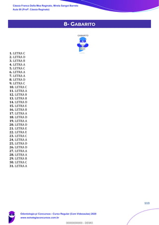113
8- GABARITO
1. LETRA C
2. LETRA D
3. LETRA B
4. LETRA A
5. LETRA C
6. LETRA A
7. LETRA A
8. LETRA D
9. LETRA C
10. LETRA C
11. LETRA A
12. LETRA B
13. LETRA B
14. LETRA D
15. LETRA E
16. LETRA B
17. LETRA A
18. LETRA D
19. LETRA A
20. LETRA D
21. LETRA E
22. LETRA E
23. LETRA C
24. LETRA A
25. LETRA D
26. LETRA D
27. LETRA A
28. LETRA A
29. LETRA B
30. LETRA C
31. LETRA A
Cássia Franco Della Mea Reginato, Mirela Sangoi Barreto
Aula 00 (Profª. Cássia Reginato)
Odontologia p/ Concursos - Curso Regular (Com Videoaulas) 2020
www.estrategiaconcursos.com.br
0
00000000000 - DEMO
 