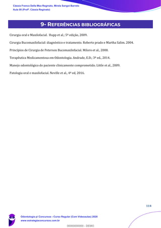 114
9- REFERÊNCIAS BIBLIOGRÁFICAS
Cirurgia oral e Maxilofacial. Hupp et al.; 5ª edição, 2009.
Cirurgia Bucomaxilofacial: diagnóstico e tratamento. Roberto prado e Martha Salim. 2004.
Princípios de Cirurgia de Peterson Bucomaxilofacial. Miloro et al., 2008.
Terapêutica Medicamentosa em Odontologia. Andrade, E.D.; 3ª ed., 2014.
Manejo odontológico do paciente clinicamente comprometido. Little et al., 2009.
Patologia oral e maxilofacial. Neville et al., 4ª ed, 2016.
Cássia Franco Della Mea Reginato, Mirela Sangoi Barreto
Aula 00 (Profª. Cássia Reginato)
Odontologia p/ Concursos - Curso Regular (Com Videoaulas) 2020
www.estrategiaconcursos.com.br
0
00000000000 - DEMO
 