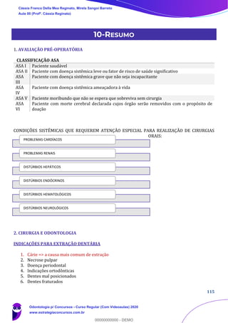 115
10-RESUMO
1. AVALIAÇÃO PRÉ-OPERATÓRIA
CLASSIFICAÇÃO ASA
ASA I Paciente saudável
ASA II Paciente com doença sistêmica leve ou fator de risco de saúde significativo
ASA
III
Paciente com doença sistêmica grave que não seja incapacitante
ASA
IV
Paciente com doença sistêmica ameaçadora à vida
ASA V Paciente moribundo que não se espera que sobreviva sem cirurgia
ASA
VI
Paciente com morte cerebral declarada cujos órgão serão removidos com o propósito de
doação
CONDIÇÕES SISTÊMICAS QUE REQUEREM ATENÇÃO ESPECIAL PARA REALIZAÇÃO DE CIRURGIAS
ORAIS:
2. CIRURGIA E ODONTOLOGIA
INDICAÇÕES PARA EXTRAÇÃO DENTÁRIA
1. Cárie => a causa mais comum de extração
2. Necrose pulpar
3. Doença periodontal
4. Indicações ortodônticas
5. Dentes mal posicionados
6. Dentes fraturados
PROBLEMAS CARDÍACOS
PROBLEMAS RENAIS
DISTÚRBIOS HEPÁTICOS
DISTÚRBIOS ENDÓCRINOS
DISTÚRBIOS HEMATOLÓGICOS
DISTÚRBIOS NEUROLÓGICOS
Cássia Franco Della Mea Reginato, Mirela Sangoi Barreto
Aula 00 (Profª. Cássia Reginato)
Odontologia p/ Concursos - Curso Regular (Com Videoaulas) 2020
www.estrategiaconcursos.com.br
0
00000000000 - DEMO
 