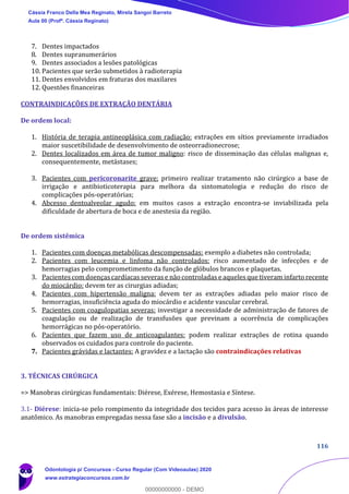 116
7. Dentes impactados
8. Dentes supranumerários
9. Dentes associados a lesões patológicas
10. Pacientes que serão submetidos à radioterapia
11. Dentes envolvidos em fraturas dos maxilares
12. Questões financeiras
CONTRAINDICAÇÕES DE EXTRAÇÃO DENTÁRIA
De ordem local:
1. História de terapia antineoplásica com radiação: extrações em sítios previamente irradiados
maior suscetibilidade de desenvolvimento de osteorradionecrose;
2. Dentes localizados em área de tumor maligno: risco de disseminação das células malignas e,
consequentemente, metástases;
3. Pacientes com pericoronarite grave: primeiro realizar tratamento não cirúrgico a base de
irrigação e antibioticoterapia para melhora da sintomatologia e redução do risco de
complicações pós-operatórias;
4. Abcesso dentoalveolar agudo: em muitos casos a extração encontra-se inviabilizada pela
dificuldade de abertura de boca e de anestesia da região.
De ordem sistêmica
1. Pacientes com doenças metabólicas descompensadas: exemplo a diabetes não controlada;
2. Pacientes com leucemia e linfoma não controlados: risco aumentado de infecções e de
hemorragias pelo comprometimento da função de glóbulos brancos e plaquetas.
3. Pacientes com doenças cardíacas severas e não controladas e aqueles que tiveram infarto recente
do miocárdio: devem ter as cirurgias adiadas;
4. Pacientes com hipertensão maligna: devem ter as extrações adiadas pelo maior risco de
hemorragias, insuficiência aguda do miocárdio e acidente vascular cerebral.
5. Pacientes com coagulopatias severas: investigar a necessidade de administração de fatores de
coagulação ou de realização de transfusões que previnam a ocorrência de complicações
hemorrágicas no pós-operatório.
6. Pacientes que fazem uso de anticoagulantes: podem realizar extrações de rotina quando
observados os cuidados para controle do paciente.
7. Pacientes grávidas e lactantes: A gravidez e a lactação são contraindicações relativas
3. TÉCNICAS CIRÚRGICA
=> Manobras cirúrgicas fundamentais: Diérese, Exérese, Hemostasia e Síntese.
3.1- Diérese: inicia-se pelo rompimento da integridade dos tecidos para acesso às áreas de interesse
anatômico. As manobras empregadas nessa fase são a incisão e a divulsão.
Cássia Franco Della Mea Reginato, Mirela Sangoi Barreto
Aula 00 (Profª. Cássia Reginato)
Odontologia p/ Concursos - Curso Regular (Com Videoaulas) 2020
www.estrategiaconcursos.com.br
0
00000000000 - DEMO
 