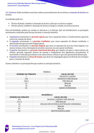 118
3.2 -Exérese: Estão incluídos nessa fase todos os procedimentos de envolvem a remoção de dentes ou
tecidos.
A exodontia pode ser:
▪ Técnica fechada: também é chamada de técnica a fórceps ou técnica simples
▪ Técnica aberta: também é chamada de técnica cirúrgica a retalho ou técnica terceira
Para tal finalidade, podem ser usadas as alavancas e os fórceps. Que tal relembrarmos os principais
movimentos realizados pelo fórceps durante a remoção dentária.
➢ O primeiro movimento é a pressão apical, que visa a expansão óssea e o deslocamento apical do
centro de rotação do dente.
➢ O segundo movimento é a pressão vestibular, que causa expansão da lâmina vestibular, e
adicionalmente gera pressão lingual apical.
➢ O terceiro movimento é a pressão lingual, que atua na expansão do osso da crista lingual e, ao
mesmo tempo, evita a formação de pressão excessiva no osso apical vestibular.
➢ O quarto movimento é a pressão rotacional (torção), que implica em girar o dente dentro do
alvéolo, gerando expansão interna do mesmo e rompimento dos ligamentos periodontais. O
movimento é indicado para dentes com raízes únicas, cônicas e que não apresentem dilaceração.
➢ O quinto movimento é a força de tração, que deve ser empregada apenas no final do ato cirúrgico
para a remoção do dente.
Vamos relembrar os principais fórceps usados na extração dentária:
MAXILA
NÚMERO DO FÓRCEPS LOCAL DE USO
1 INCISIVO E CANINO
150 INCISIVO E PRÉ-MOLAR
150 A PRÉ-MOLAR
53 MOLAR
18 MOLAR
65 RAÍZES SUPERIORES
MANDÍBULA
NÚMERO DO FÓRCEPS LOCAL DE USO
151 INCISIVO, CANINO E PRÉ-MOLAR
151 A PRÉ-MOLAR
16 MOLAR COM EXTENSA DESTRUIÇÃO CORONÁRIA
17 MOLAR
87 MOLAR
69 RESTOS RADICULARES
Cássia Franco Della Mea Reginato, Mirela Sangoi Barreto
Aula 00 (Profª. Cássia Reginato)
Odontologia p/ Concursos - Curso Regular (Com Videoaulas) 2020
www.estrategiaconcursos.com.br
0
00000000000 - DEMO
 