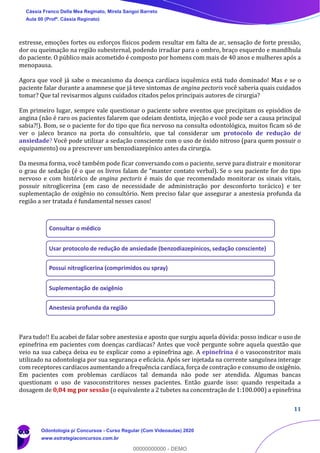 11
estresse, emoções fortes ou esforços físicos podem resultar em falta de ar, sensação de forte pressão,
dor ou queimação na região subesternal, podendo irradiar para o ombro, braço esquerdo e mandíbula
do paciente. O público mais acometido é composto por homens com mais de 40 anos e mulheres após a
menopausa.
Agora que você já sabe o mecanismo da doença cardíaca isquêmica está tudo dominado! Mas e se o
paciente falar durante a anamnese que já teve sintomas de angina pectoris você saberia quais cuidados
tomar? Que tal revisarmos alguns cuidados citados pelos principais autores de cirurgia?
Em primeiro lugar, sempre vale questionar o paciente sobre eventos que precipitam os episódios de
angina (não é raro os pacientes falarem que odeiam dentista, injeção e você pode ser a causa principal
sabia?!). Bom, se o paciente for do tipo que fica nervoso na consulta odontológica, muitos ficam só de
ver o jaleco branco na porta do consultório, que tal considerar um protocolo de redução de
ansiedade? Você pode utilizar a sedação consciente com o uso de óxido nitroso (para quem possuir o
equipamento) ou a prescrever um benzodiazepínico antes da cirurgia.
Da mesma forma, você também pode ficar conversando com o paciente, serve para distrair e monitorar
o grau de sedação (é o que os livros falam de “manter contato verbal). Se o seu paciente for do tipo
nervoso e com histórico de angina pectoris é mais do que recomendado monitorar os sinais vitais,
possuir nitroglicerina (em caso de necessidade de administração por desconforto torácico) e ter
suplementação de oxigênio no consultório. Nem preciso falar que assegurar a anestesia profunda da
região a ser tratada é fundamental nesses casos!
Para tudo!! Eu acabei de falar sobre anestesia e aposto que surgiu aquela dúvida: posso indicar o uso de
epinefrina em pacientes com doenças cardíacas? Antes que você pergunte sobre aquela questão que
veio na sua cabeça deixa eu te explicar como a epinefrina age. A epinefrina é o vasoconstritor mais
utilizado na odontologia por sua segurança e eficácia. Após ser injetada na corrente sanguínea interage
com receptores cardíacos aumentando a frequência cardíaca, força de contração e consumo de oxigênio.
Em pacientes com problemas cardíacos tal demanda não pode ser atendida. Algumas bancas
questionam o uso de vasoconstritores nesses pacientes. Então guarde isso: quando respeitada a
dosagem de 0,04 mg por sessão (o equivalente a 2 tubetes na concentração de 1:100.000) a epinefrina
Consultar o médico
Usar protocolo de redução de ansiedade (benzodiazepínicos, sedação consciente)
Possui nitroglicerina (comprimidos ou spray)
Suplementação de oxigênio
Anestesia profunda da região
Cássia Franco Della Mea Reginato, Mirela Sangoi Barreto
Aula 00 (Profª. Cássia Reginato)
Odontologia p/ Concursos - Curso Regular (Com Videoaulas) 2020
www.estrategiaconcursos.com.br
0
00000000000 - DEMO
 