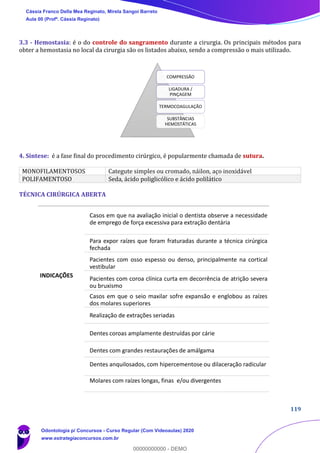 119
3.3 - Hemostasia: é o do controle do sangramento durante a cirurgia. Os principais métodos para
obter a hemostasia no local da cirurgia são os listados abaixo, sendo a compressão o mais utilizado.
4. Síntese: é a fase final do procedimento cirúrgico, é popularmente chamada de sutura.
MONOFILAMENTOSOS Categute simples ou cromado, náilon, aço inoxidável
POLIFAMENTOSO Seda, ácido poliglicólico e ácido polilático
TÉCNICA CIRÚRGICA ABERTA
COMPRESSÃO
LIGADURA /
PINÇAGEM
TERMOCOAGULAÇÃO
SUBSTÂNCIAS
HEMOSTÁTICAS
INDICAÇÕES
Casos em que na avaliação inicial o dentista observe a necessidade
de emprego de força excessiva para extração dentária
Para expor raízes que foram fraturadas durante a técnica cirúrgica
fechada
Pacientes com osso espesso ou denso, principalmente na cortical
vestibular
Pacientes com coroa clínica curta em decorrência de atrição severa
ou bruxismo
Casos em que o seio maxilar sofre expansão e englobou as raízes
dos molares superiores
Realização de extrações seriadas
Dentes coroas amplamente destruídas por cárie
Dentes com grandes restaurações de amálgama
Dentes anquilosados, com hipercementose ou dilaceração radicular
Molares com raízes longas, finas e/ou divergentes
Cássia Franco Della Mea Reginato, Mirela Sangoi Barreto
Aula 00 (Profª. Cássia Reginato)
Odontologia p/ Concursos - Curso Regular (Com Videoaulas) 2020
www.estrategiaconcursos.com.br
0
00000000000 - DEMO
 
