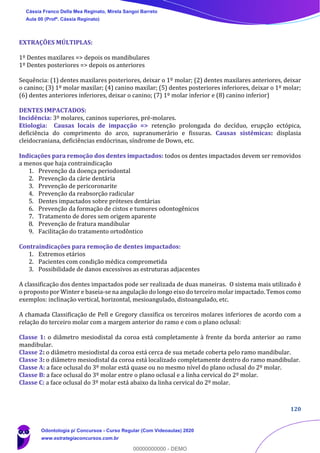 120
EXTRAÇÕES MÚLTIPLAS:
1º Dentes maxilares => depois os mandibulares
1º Dentes posteriores => depois os anteriores
Sequência: (1) dentes maxilares posteriores, deixar o 1º molar; (2) dentes maxilares anteriores, deixar
o canino; (3) 1º molar maxilar; (4) canino maxilar; (5) dentes posteriores inferiores, deixar o 1º molar;
(6) dentes anteriores inferiores, deixar o canino; (7) 1º molar inferior e (8) canino inferior)
DENTES IMPACTADOS:
Incidência: 3º molares, caninos superiores, pré-molares.
Etiologia: Causas locais de impacção => retenção prolongada do decíduo, erupção ectópica,
deficiência do comprimento do arco, supranumerário e fissuras. Causas sistêmicas: displasia
cleidocraniana, deficiências endócrinas, síndrome de Down, etc.
Indicações para remoção dos dentes impactados: todos os dentes impactados devem ser removidos
a menos que haja contraindicação
1. Prevenção da doença periodontal
2. Prevenção da cárie dentária
3. Prevenção de pericoronarite
4. Prevenção da reabsorção radicular
5. Dentes impactados sobre próteses dentárias
6. Prevenção da formação de cistos e tumores odontogênicos
7. Tratamento de dores sem origem aparente
8. Prevenção de fratura mandibular
9. Facilitação do tratamento ortodôntico
Contraindicações para remoção de dentes impactados:
1. Extremos etários
2. Pacientes com condição médica comprometida
3. Possibilidade de danos excessivos as estruturas adjacentes
A classificação dos dentes impactados pode ser realizada de duas maneiras. O sistema mais utilizado é
o proposto por Winter e baseia-se na angulação do longo eixo do terceiro molar impactado. Temos como
exemplos: inclinação vertical, horizontal, mesioangulado, distoangulado, etc.
A chamada Classificação de Pell e Gregory classifica os terceiros molares inferiores de acordo com a
relação do terceiro molar com a margem anterior do ramo e com o plano oclusal:
Classe 1: o diâmetro mesiodistal da coroa está completamente à frente da borda anterior ao ramo
mandibular.
Classe 2: o diâmetro mesiodistal da coroa está cerca de sua metade coberta pelo ramo mandibular.
Classe 3: o diâmetro mesiodistal da coroa está localizado completamente dentro do ramo mandibular.
Classe A: a face oclusal do 3º molar está quase ou no mesmo nível do plano oclusal do 2º molar.
Classe B: a face oclusal do 3º molar entre o plano oclusal e a linha cervical do 2º molar.
Classe C: a face oclusal do 3º molar está abaixo da linha cervical do 2º molar.
Cássia Franco Della Mea Reginato, Mirela Sangoi Barreto
Aula 00 (Profª. Cássia Reginato)
Odontologia p/ Concursos - Curso Regular (Com Videoaulas) 2020
www.estrategiaconcursos.com.br
0
00000000000 - DEMO
 