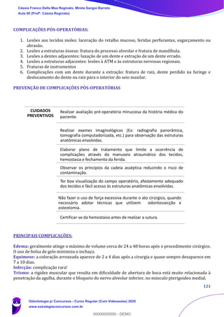 121
COMPLICAÇÕES PÓS-OPERATÓRIAS:
1. Lesões aos tecidos moles: laceração do retalho mucoso, feridas perfurantes, esgarçamento ou
abrasão.
2. Lesões a estruturas ósseas: fratura do processo alveolar e fratura de mandíbula.
3. Lesões a dentes adjacentes: luxação de um dente e extração de um dente errado.
4. Lesões a estruturas adjacentes: lesões à ATM e às estruturas nervosas regionais.
5. Fraturas de instrumentos
6. Complicações com um dente durante a extração: fratura de raiz, dente perdido na faringe e
deslocamento do dente ou raiz para o interior do seio maxilar.
PREVENÇÃO DE COMPLICAÇÕES PÓS-OPERATÓRIAS
PRINCIPAIS COMPLICAÇÕES:
Edema: geralmente atinge o máximo de volume cerca de 24 a 48 horas após o procedimento cirúrgico.
O uso de bolsa de gelo minimiza o inchaço.
Equimose: a coloração arroxeada aparece de 2 a 4 dias após a cirurgia e quase sempre desaparece em
7 a 10 dias.
Infecção: complicação rara!
Trismo: a rigidez muscular que resulta em dificuldade de abertura de boca está muito relacionada à
penetração da agulha, durante o bloqueio do nervo alveolar inferior, no músculo pterigoideo medial.
CUIDADOS
PREVENTIVOS
Realizar avaliação pré-operatória minuciosa da história médica do
paciente.
Realizar exames imaginológicos (Ex: radiografia panorâmica,
tomografia computadorizada, etc.) para observação das estruturas
anatômicas envolvidas.
Elaborar plano de tratamento que limite a ocorrência de
complicações através do manuseio atraumático dos tecidos,
hemostasia e fechamento da ferida.
Observar os princípios da cadeia asséptica reduzindo o risco de
contaminação.
Ter boa visualização do campo operatório, afastamento adequado
dos tecidos e fácil acesso às estruturas anatômicas envolvidas.
Não fazer o uso de força excessiva durante o ato cirúrgico, quando
necessário adotar técnicas que utilizem odontossecção e
osteotomia.
Certificar-se da hemostasia antes de realizar a sutura.
Cássia Franco Della Mea Reginato, Mirela Sangoi Barreto
Aula 00 (Profª. Cássia Reginato)
Odontologia p/ Concursos - Curso Regular (Com Videoaulas) 2020
www.estrategiaconcursos.com.br
0
00000000000 - DEMO
 