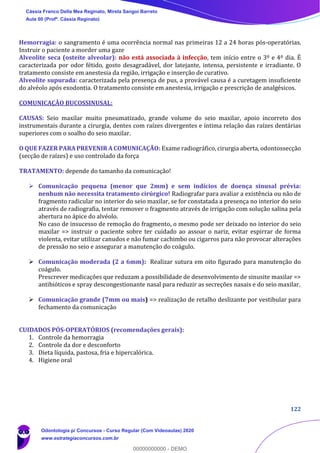 122
Hemorragia: o sangramento é uma ocorrência normal nas primeiras 12 a 24 horas pós-operatórias.
Instruir o paciente a morder uma gaze
Alveolite seca (osteíte alveolar): não está associada à infecção, tem início entre o 3º e 4º dia. É
caracterizada por odor fétido, gosto desagradável, dor latejante, intensa, persistente e irradiante. O
tratamento consiste em anestesia da região, irrigação e inserção de curativo.
Alveolite supurada: caracterizada pela presença de pus, a provável causa é a curetagem insuficiente
do alvéolo após exodontia. O tratamento consiste em anestesia, irrigação e prescrição de analgésicos.
COMUNICAÇÃO BUCOSSINUSAL:
CAUSAS: Seio maxilar muito pneumatizado, grande volume do seio maxilar, apoio incorreto dos
instrumentais durante a cirurgia, dentes com raízes divergentes e íntima relação das raízes dentárias
superiores com o soalho do seio maxilar.
O QUE FAZER PARA PREVENIR A COMUNICAÇÃO: Exame radiográfico, cirurgia aberta, odontossecção
(secção de raízes) e uso controlado da força
TRATAMENTO: depende do tamanho da comunicação!
➢ Comunicação pequena (menor que 2mm) e sem indícios de doença sinusal prévia:
nenhum não necessita tratamento cirúrgico! Radiografar para avaliar a existência ou não de
fragmento radicular no interior do seio maxilar, se for constatada a presença no interior do seio
através de radiografia, tentar remover o fragmento através de irrigação com solução salina pela
abertura no ápice do alvéolo.
No caso de insucesso de remoção do fragmento, o mesmo pode ser deixado no interior do seio
maxilar => instruir o paciente sobre ter cuidado ao assoar o nariz, evitar espirrar de forma
violenta, evitar utilizar canudos e não fumar cachimbo ou cigarros para não provocar alterações
de pressão no seio e assegurar a manutenção do coágulo.
➢ Comunicação moderada (2 a 6mm): Realizar sutura em oito figurado para manutenção do
coágulo.
Prescrever medicações que reduzam a possibilidade de desenvolvimento de sinusite maxilar =>
antibióticos e spray descongestionante nasal para reduzir as secreções nasais e do seio maxilar.
➢ Comunicação grande (7mm ou mais) => realização de retalho deslizante por vestibular para
fechamento da comunicação
CUIDADOS PÓS-OPERATÓRIOS (recomendações gerais):
1. Controle da hemorragia
2. Controle da dor e desconforto
3. Dieta líquida, pastosa, fria e hipercalórica.
4. Higiene oral
Cássia Franco Della Mea Reginato, Mirela Sangoi Barreto
Aula 00 (Profª. Cássia Reginato)
Odontologia p/ Concursos - Curso Regular (Com Videoaulas) 2020
www.estrategiaconcursos.com.br
0
00000000000 - DEMO
 